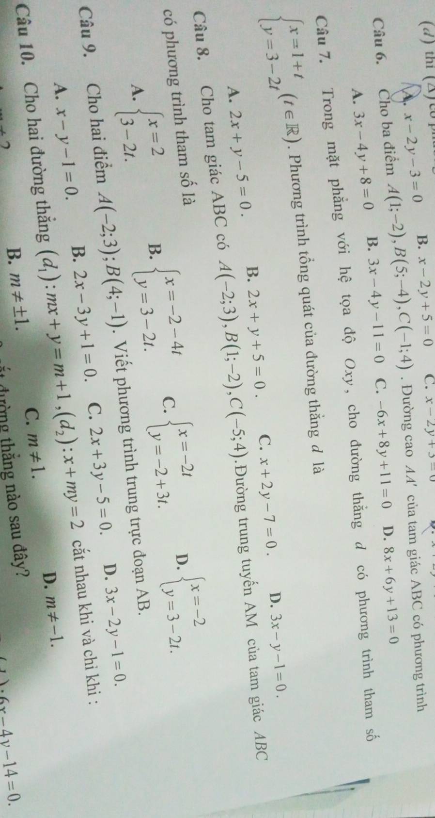 thi (X) c) C. x-2y+3=0
x-2y-3=0 B. x-2y+5=0
Câu 6. Cho ba điểm A(1;-2),B(5;-4),C(-1;4). Đường cao AA' của tam giác ABC có phương trình
A. 3x-4y+8=0 B. 3x-4y-11=0 C. -6x+8y+11=0 D. 8x+6y+13=0
Câu 7. Trong mặt phẳng với hệ tọa độ Oxy, cho đường thằng d có phương trình tham số
beginarrayl x=1+t y=3-2tendarray. (t∈ R). Phương trình tổng quát của đường thắng đ là
A. 2x+y-5=0. B. 2x+y+5=0. C. x+2y-7=0.
D. 3x-y-1=0.
Câu 8. Cho tam giác ABC có A(-2;3),B(1;-2),C(-5;4).Đường trung tuyến AM của tam giác ABC
có phương trình tham số là
A. beginarrayl x=2 3-2t.endarray.
B. beginarrayl x=-2-4t y=3-2t.endarray. C. beginarrayl x=-2t y=-2+3t.endarray. D. beginarrayl x=-2 y=3-2t.endarray.
Câu 9. Cho hai điểm A(-2;3);B(4;-1). Viết phương trình trung trực đoạn AB.
D.
A. x-y-1=0. B. 2x-3y+1=0. C. 2x+3y-5=0. 3x-2y-1=0.
Câu 10. Cho hai đường thắng (d_1):mx+y=m+1,(d_2):x+my=2 cắt nhau khi và chỉ khi :
D.
C.
+2
B. m!= ± 1. m!= 1. m!= -1.
ắt đường thắng nào sau đây?
1· 6x-4y-14=0.