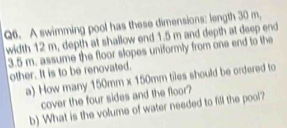 A swimming pool has these dimensions: length 30 m, 
width 12 m, depth at shallow end 1.5 m and depth at deep end
3.5 m. assume the floor slopes uniformly from one end to the 
other. It is to be renovated. 
a) How many 150mm* 150mm m tiles should be ordered to 
cover the four sides and the floor? 
b) What is the volume of water needed to fill the pool?