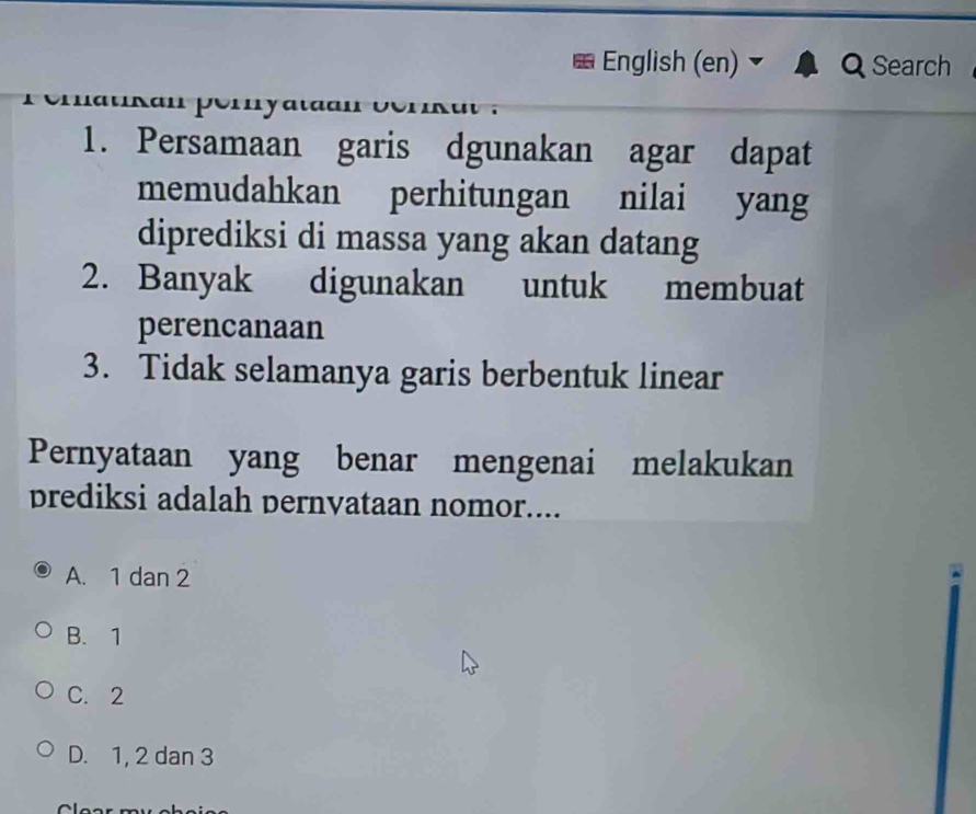 English (en) Search
atKan perya

1. Persamaan garis dgunakan agar dapat
memudahkan perhitungan nilai yang
diprediksi di massa yang akan datang
2. Banyak digunakan untuk membuat
perencanaan
3. Tidak selamanya garis berbentuk linear
Pernyataan yang benar mengenai melakukan
prediksi adalah pernvataan nomor....
A. 1 dan 2
B. 1
C. 2
D. 1, 2 dan 3