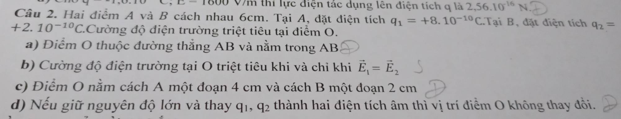 □ -1000 V7m thi lực điện tác dụng lên điện tích q là 2,56.10^(-16)N
Câu 2. Hai điểm A và B cách nhau 6cm. Tại A, đặt điện tích q_1=+8.10^(-10)C.Tại B, đặt điện tích q_2=
+2.10^(-10)C *.Cường độ điện trường triệt tiêu tại điểm O.
a) Điểm O thuộc đường thẳng AB và nằm trong AB
b) Cường độ điện trường tại O triệt tiêu khi và chỉ khi vector E_1=vector E_2
c) Điểm O nằm cách A một đoạn 4 cm và cách B một đoạn 2 cm
d) Nếu giữ nguyên độ lớn và thay q_1, q_2 thành hai điện tích âm thì vị trí điểm O không thay đổi.