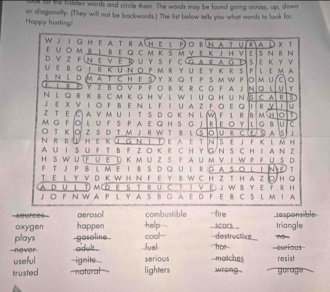 ook for the hidden words and circle them. The words may be found going across, up, down
or diagonally. (They will not be backwards.) The list below tells you what words to look for.
Happy huntingl
W J I GH E  A T R A(HEl P O B N A T U R A L × T
E UO M R L B E Q C M K S M V E K JH V E S N R N
D V Z F  N E V  E  U Y S F C  G A R A G  s E K Y V
U E B G  I R K U N O P M R Y U E Y K R S P L E M A
L Ν L D M A T C HE S Y X Q T P S M W P lo M U 。
F I R Đ Y Z B  O V P F O B K R C G F A J N Q L U Y
N L Q R K B C M K G H V L W I  UQH U N S C A R S
J E X V IO F B E N L F I U A Z FO E Q R V | U
z t e C a v m u i t s d g k n l W F l r β  m H 0 T
M G F O L U F S P  A E Q H S G  J R E  O YL  G B U C
 T к  O Z S D T м J R W T B l (S O U R C (E S A Is 」
N R B W HE K ① G Ν ΙΤE A ET N S EJ F Κ L M H
A U I S U FT B F Z OK R C H Y G N S CH I A N Z
H S W U (F U Ε D ΚM U Z S F A U M V I WP F U S D
F T JP BLM E IB S D Q U L R G A SO LIN FT
T E L Y V D K W H N F E Y B W C H Z T H A Z ○ H Q
A D U L TM D  E S T R U C T I V E J W B Y E F R H
J O F N W A P L Y A S BG A E D F E B C S L MI A
-sources=- aerosol combustible -fire responsible
oxygen happen -help I scars triangle
plays gasoline cool -destructive no
-never adult -fuel hot curious
useful ignite serious matches resist
trusted -natural lighters wrong . garage