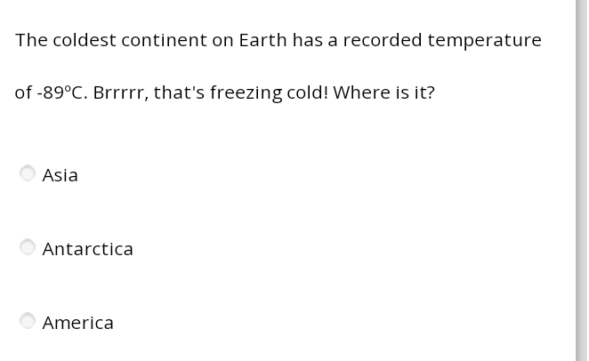 The coldest continent on Earth has a recorded temperature
of -89°C. Brrrrr, that's freezing cold! Where is it?
Asia
Antarctica
America