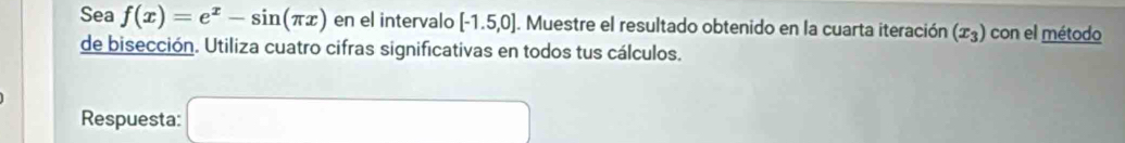 Sea f(x)=e^x-sin (π x) en el intervalo [-1.5,0]. Muestre el resultado obtenido en la cuarta iteración (x_3) con el método 
de bisección. Utiliza cuatro cifras significativas en todos tus cálculos. 
Respuesta: □