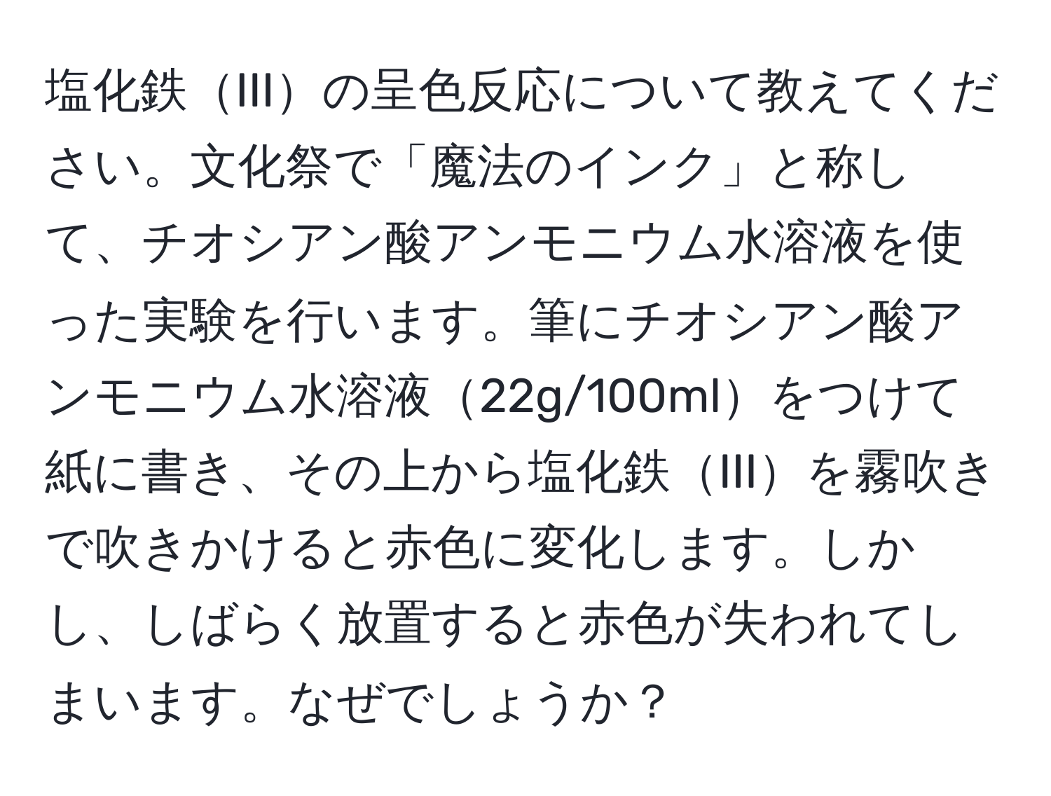 塩化鉄IIIの呈色反応について教えてください。文化祭で「魔法のインク」と称して、チオシアン酸アンモニウム水溶液を使った実験を行います。筆にチオシアン酸アンモニウム水溶液22g/100mlをつけて紙に書き、その上から塩化鉄IIIを霧吹きで吹きかけると赤色に変化します。しかし、しばらく放置すると赤色が失われてしまいます。なぜでしょうか？