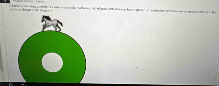 Cltiple Choice 1 point 
A horse is running counterclockwise in a circular path on a field of grass. Which arrow best represents the direction of the horse's tangential velocity at the 
position shown in the diagram?