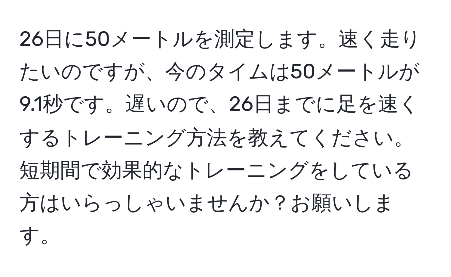 26日に50メートルを測定します。速く走りたいのですが、今のタイムは50メートルが9.1秒です。遅いので、26日までに足を速くするトレーニング方法を教えてください。短期間で効果的なトレーニングをしている方はいらっしゃいませんか？お願いします。