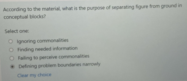 According to the material, what is the purpose of separating figure from ground in
conceptual blocks?
Select one:
Ignoring commonalities
Finding needed information
Failing to perceive commonalities
Defining problem boundaries narrowly
Clear my choice