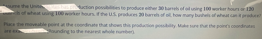 Assume the United states has production possibilities to produce either 30 barrels of oil using 100 worker hours or 120
oushels of wheat using 100 worker hours. If the U.S. produces 20 barrels of oil, how many bushels of wheat can it produce? 
Place the moveable point at the coordinate that shows this production possibility. Make sure that the point's coordinates 
are exa________ (Rounding to the nearest whole number).