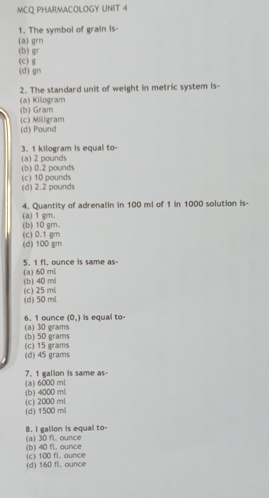 MCQ PHARMACOLOGY UNIT 4
1. The symbol of grain is-
(a) grn
(b) gr
(c) g
(d) gn
2. The standard unit of weight in metric system is-
(a) Kilogram
(b) Gram
(c) Miligram
(d) Pound
3. 1 kilogram is equal to-
(a) 2 pounds
(b) 0.2 pounds
(c) 10 pounds
(d) 2.2 pounds
4. Quantity of adrenalin in 100 ml of 1 in 1000 solution is-
(a) 1 gm.
(b) 10 gm.
(c) 0.1 gm
(d) 100 gm
5. 1 fl. ounce is same as-
(a) 60 ml
(b) 40 ml
(c) 25 ml
(d) 50 ml
6. 1 ounce (0,) is equal to-
(a) 30 grams
(b) 50 grams
(c) 15 grams
(d) 45 grams
7. 1 gallon is same as-
(a) 6000 ml
(b) 4000 ml
(c) 2000 ml
(d) 1500 ml
8. I gallon is equal to-
(a) 30 fl. ounce
(b) 40 fl. ounce
(c) 100 fl. ounce
(d) 160 fl. ounce