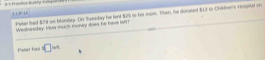 ractice Buddy: independe 
3.1.IP-14 Peter had $79 on Monday. On Tuesday he lent $25 to his mom. Then, he donated $12 to Children's Hospital on 
Wednesday. How much money does he have left? 
Peter has 3□ left.