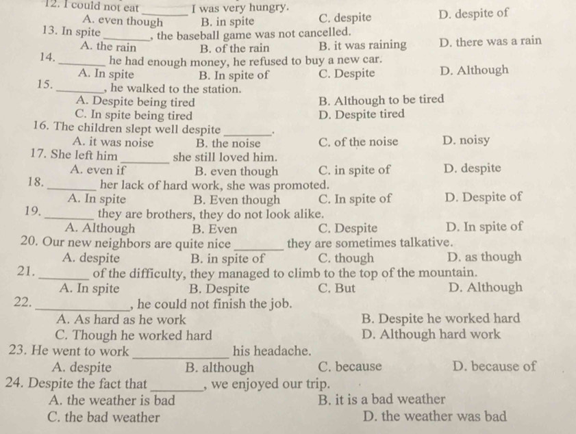 could not eat I was very hungry.
A. even though B. in spite C. despite D. despite of
13. In spite _, the baseball game was not cancelled.
A. the rain B. of the rain B. it was raining D. there was a rain
14. _he had enough money, he refused to buy a new car.
A. In spite B. In spite of C. Despite D. Although
15. _, he walked to the station.
A. Despite being tired B. Although to be tired
C. In spite being tired D. Despite tired
16. The children slept well despite _.
A. it was noise B. the noise C. of the noise D. noisy
17. She left him _she still loved him.
A. even if B. even though C. in spite of D. despite
18. _her lack of hard work, she was promoted.
A. In spite B. Even though C. In spite of D. Despite of
19. _they are brothers, they do not look alike.
A. Although B. Even C. Despite D. In spite of
20. Our new neighbors are quite nice _they are sometimes talkative.
A. despite B. in spite of C. though D. as though
21. _of the difficulty, they managed to climb to the top of the mountain.
A. In spite B. Despite C. But D. Although
22. _, he could not finish the job.
A. As hard as he work B. Despite he worked hard
C. Though he worked hard D. Although hard work
_
23. He went to work his headache.
A. despite B. although C. because D. because of
24. Despite the fact that_ , we enjoyed our trip.
A. the weather is bad B. it is a bad weather
C. the bad weather D. the weather was bad