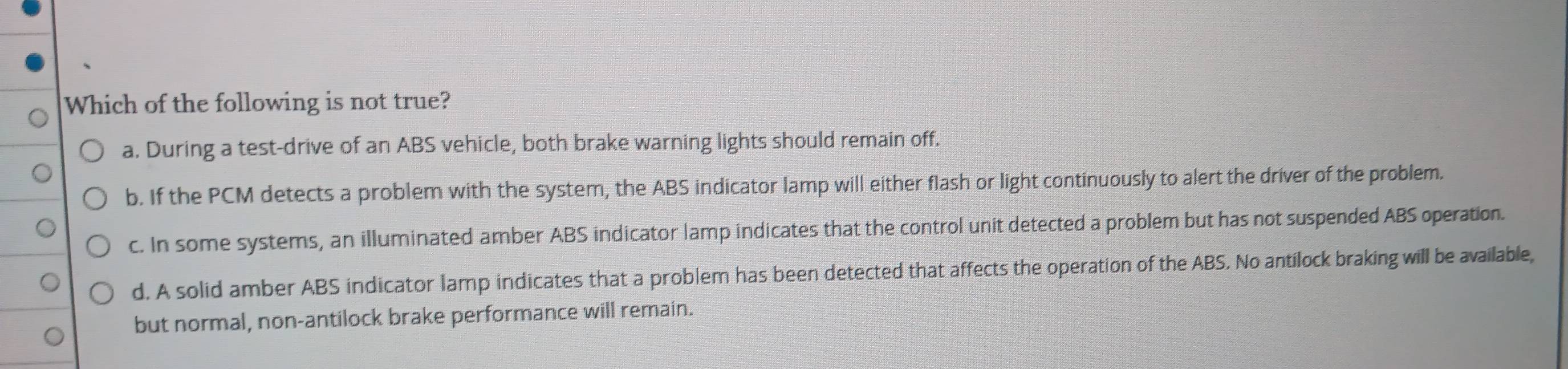 Which of the following is not true?
a. During a test-drive of an ABS vehicle, both brake warning lights should remain off.
b. If the PCM detects a problem with the system, the ABS indicator lamp will either flash or light continuously to alert the driver of the problem.
c. In some systems, an illuminated amber ABS indicator lamp indicates that the control unit detected a problem but has not suspended ABS operation.
d. A solid amber ABS indicator lamp indicates that a problem has been detected that affects the operation of the ABS. No antilock braking will be available,
but normal, non-antilock brake performance will remain.