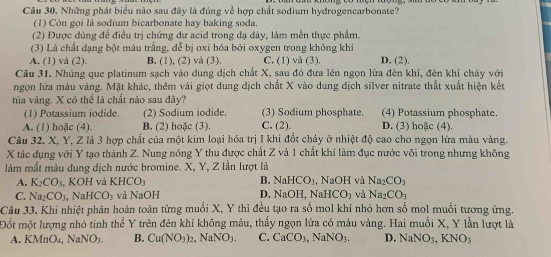 Những phát biểu nào sau đây là đúng về hợp chất sodium hydrogencarbonate?
(1) Còn gọi là sodium bicarbonate hay baking soda.
(2) Được dùng để điều trị chứng dư acid trong dạ dày, làm mền thực phẩm.
(3) Là chất dạng bột màu trắng, dễ bị oxi hóa bởi oxygen trong không khí
A. (1) và (2). B. (1), (2) và (3). C. (1) và (3). D. (2).
Câu 31. Nhúng que platinum sạch vào dung dịch chất X, sau đó đưa lên ngọn lửa đèn khí, đèn khí cháy với
ngọn lửa màu vàng. Mặt khác, thêm vài giọt dung dịch chất X vào dung dịch silver nitrate thất xuất hiện kết
tủa vàng. X có thể là chất nào sau đây?
(1) Potassium iodide. (2) Sodium iodide. (3) Sodium phosphate. (4) Potassium phosphate.
A. (1) hoặc (4). B. (2) hoặc (3). C. (2). D. (3) hoặc (4).
Câu 32. X, Y, Z là 3 hợp chất của một kim loại hóa trị I khi đốt cháy ở nhiệt độ cao cho ngọn lửa màu vàng.
X tác dụng với Y tạo thành Z. Nung nóng Y thu được chất Z và 1 chất khí làm đục nước vôi trong nhưng không
làm mất màu dung dịch nước bromine. X, Y, Z lần lượt là
A. K_2CO_3 , KOH và KHCO_3 B. NaHCO_3 NaOH và Na_2CO_3
C. Na_2CO_3,NaHCO_3 và NaOH D. NaOH, NaH CO_3 và Na_2CO_3
Câu 33. Khi nhiệt phân hoàn toàn từng muối X, Y thì đều tạo ra số mol khí nhỏ hơn số mol muối tương ứng.
Đốt một lượng nhỏ tinh thể Y trên đèn khí không màu, thấy ngọn lửa có màu vàng. Hai muối X, Y lần lượt là
A. KMnO_4,NaNO_3. B. Cu(NO_3)_2,NaNO_3. C. CaCO_3,NaNO_3. D. NaNO_3,KNO_3