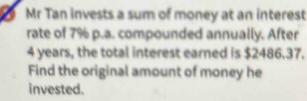 Mr Tan invests a sum of money at an interest 
rate of 7% p.a. compounded annually. After
4 years, the total interest earned is $2486.37. 
Find the original amount of money he 
invested.