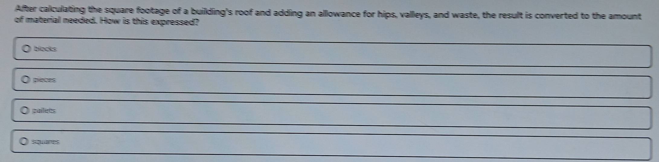 After calculating the square footage of a building's roof and adding an allowance for hips, valleys, and waste, the result is converted to the amount
of material needed. How is this expressed?
blocks
pieces
gaílets
squares