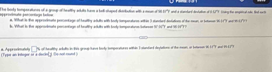 The body temperatures of a group of healthy adults have a bell-shaped distribution with a mean of 58 07°F and a standard deviation of 0.52°F
approximate percentage below. Using the empirical rule, find exch 
a. What is the approximate percentage of healthy adults with body temperatures within 3 standard deviations of the mean, or between 9651°F and 9963°F 7 
b. What is the approximate percentage of healthy adults with body temperatures between 97U_3^((circ)F and 98UI^circ)F 7 
a. Approximately □ % of healthy adults in this group have body temperatures within 3 standard devlations of the mean, or between 56.51°F and 963°
(Type an integer or a decin y Do not round.)