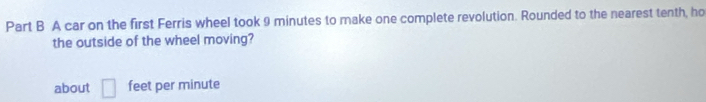 A car on the first Ferris wheel took 9 minutes to make one complete revolution. Rounded to the nearest tenth, ho 
the outside of the wheel moving? 
about □ feet per minute