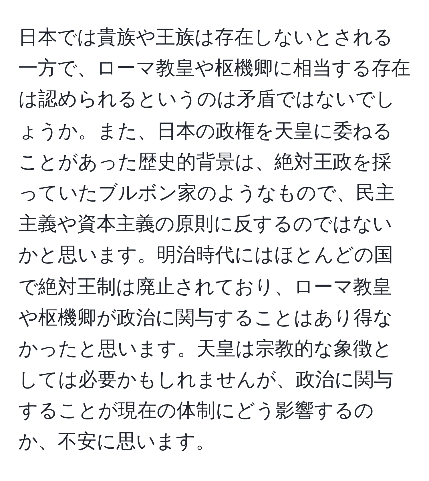 日本では貴族や王族は存在しないとされる一方で、ローマ教皇や枢機卿に相当する存在は認められるというのは矛盾ではないでしょうか。また、日本の政権を天皇に委ねることがあった歴史的背景は、絶対王政を採っていたブルボン家のようなもので、民主主義や資本主義の原則に反するのではないかと思います。明治時代にはほとんどの国で絶対王制は廃止されており、ローマ教皇や枢機卿が政治に関与することはあり得なかったと思います。天皇は宗教的な象徴としては必要かもしれませんが、政治に関与することが現在の体制にどう影響するのか、不安に思います。