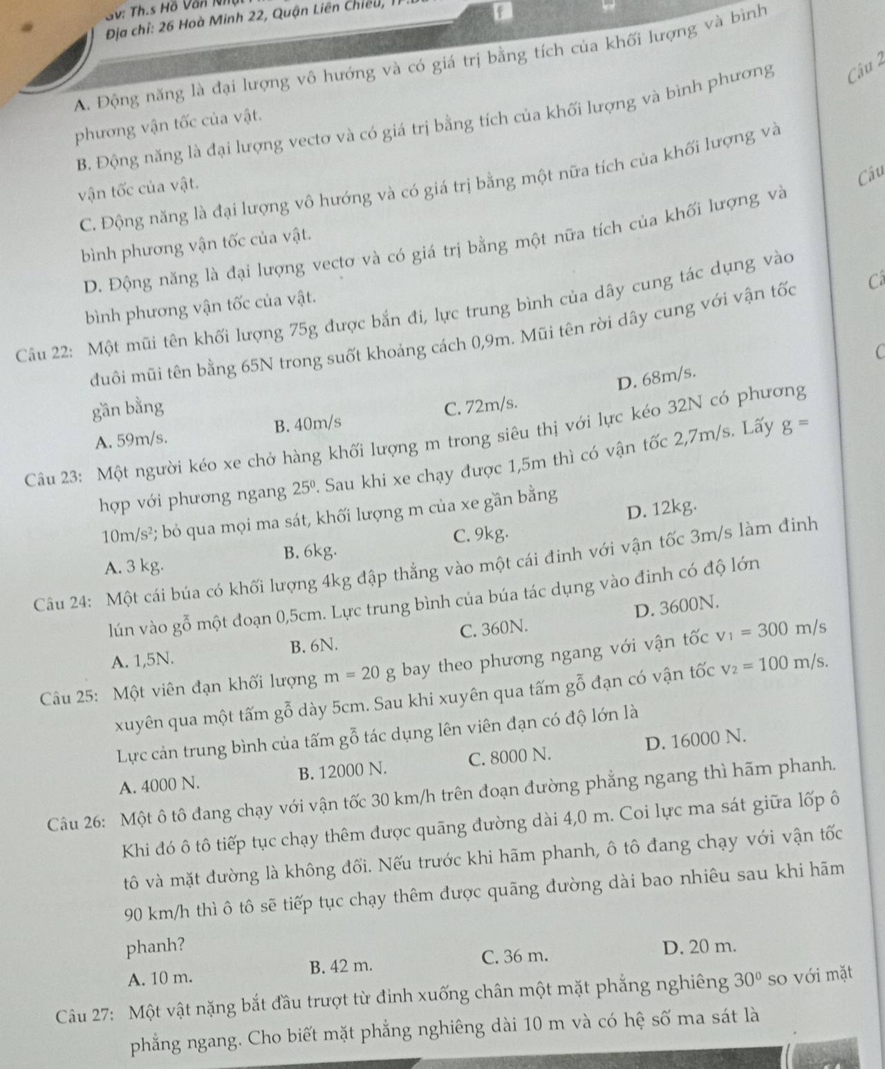 GV: Th.s Hồ Văn lhậi
Địa chỉ: 26 Hoà Minh 22, Quận Liên Chiếu ,
A. Động năng là đại lượng vô hướng và có giá trị bằng tích của khối lượng và bình
B. Động năng là đại lượng vectơ và có giá trị bằng tích của khối lượng và bình phương Câu 2
phương vận tốc của vật.
C. Động năng là đại lượng vô hướng và có giá trị bằng một nữa tích của khối lượng và
vận tốc của vật.
Câu
D. Động năng là đại lượng vectơ và có giá trị bằng một nữa tích của khối lượng và
bình phương vận tốc của vật.
bình phương vận tốc của vật.
Câu 22: Một mũi tên khối lượng 75g được bắn đi, lực trung bình của dây cung tác dụng vào
đuôi mũi tên bằng 65N trong suốt khoảng cách 0,9m. Mũi tên rời dây cung với vận tốc Cá
C
D. 68m/s
gần bằng C. 72m/s.
B. 40m/s g=
Câu 23: Một người kéo xe chở hàng khối lượng m trong siêu thị với lực kéo 32N có phương A. 59m/s.
hợp với phương ngang 25°. Sau khi xe chạy được 1,5m thì có vận tốc 2,7m/s. Lấy
D. 12kg.
10m/s^2 *; bỏ qua mọi ma sát, khối lượng m của xe gần bằng
C. 9kg.
A. 3 kg. B. 6kg.
Câu 24: Một cái búa có khối lượng 4kg đập thẳng vào một cái đinh với vận tốc 3m/s làm đính
lún vào gỗ một đoạn 0,5cm. Lực trung bình của búa tác dụng vào đinh có độ lớn
A. 1,5N. B. 6N. C. 360N. D. 3600N.
Câu 25: Một viên đạn khối lượng m=20g bay theo phương ngang với vận tốc v_1=300m/s
xuyên qua một tấm gwidehat ghat O dày 5cm. Sau khi xuyên qua tấm gỗ đạn có vận tốc v_2=100m/s.
Lực cản trung bình của tấm gỗ tác dụng lên viên đạn có độ lớn là
A. 4000 N. B. 12000 N. C. 8000 N. D. 16000 N.
Câu 26: Một ô tô đang chạy với vận tốc 30 km/h trên đoạn đường phẳng ngang thì hãm phanh.
Khi đó ô tô tiếp tục chạy thêm được quãng đường dài 4,0 m. Coi lực ma sát giữa lốp ô
tô và mặt đường là không đổi. Nếu trước khi hãm phanh, ô tô đang chạy với vận tốc
90 km/h thì ô tô sẽ tiếp tục chạy thêm được quãng đường dài bao nhiêu sau khi hãm
phanh? D. 20 m.
A. 10 m. B. 42 m.
C. 36 m.
Câu 27: Một vật nặng bắt đầu trượt từ đỉnh xuống chân một mặt phẳng nghiêng 30° so với mặt
phẳng ngang. Cho biết mặt phẳng nghiêng dài 10 m và có hệ số ma sát là