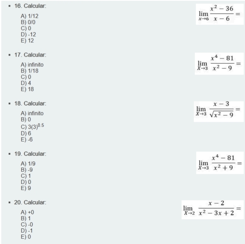 Calcular:
A) 1/12
limlimits _xto 6 (x^2-36)/x-6 =
B) 0/0
C) 0
D) -12
E) 12
17. Calcular:
A) infinito
B) 1/18
limlimits _xto 3 (x^4-81)/x^2-9 =
C) 0
D) 4
E) 18
18. Calcular:
A) infinito
limlimits _xto 3 (x-3)/sqrt(x^2-9) =
B) 0
C) 3(3)^0.5
D) 6
E) -6
19. Calcular:
A) 1/9
B) -9
limlimits _xto 3 (x^4-81)/x^2+9 =
C) 1
D) 0
E) 9
20. Calcular:
A) +0
limlimits _xto 2 (x-2)/x^2-3x+2 =
B) 1
C) -0
D) -1
E) 0