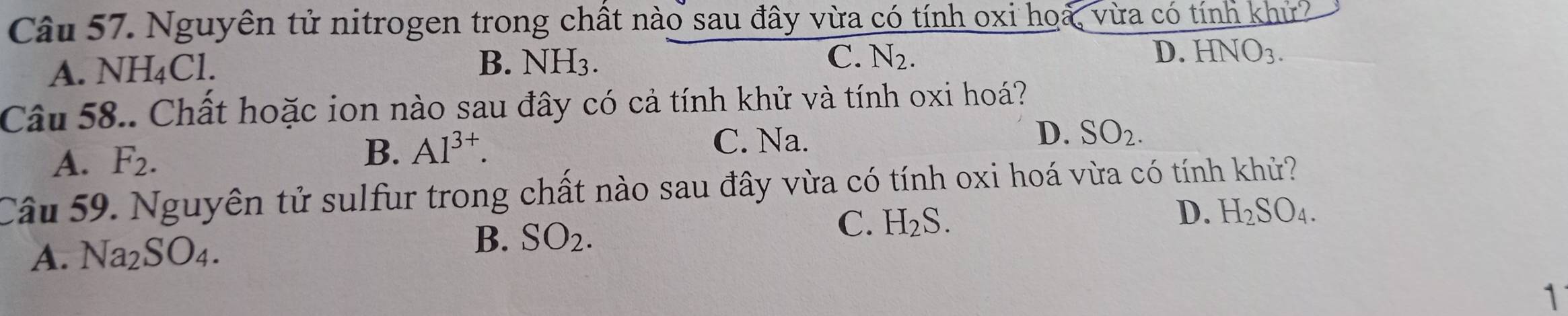 Nguyên tử nitrogen trong chất nào sau đây vừa có tính oxi hoa, vừa có tính Knlr I
A. NH_4Cl.
B. NH_3. C. N_2. D. HNO_3. 
Câu 58.. Chất hoặc ion nào sau đây có cả tính khử và tính oxi hoá?
C. Na.
A. F_2. D. SO_2. 
B. Al^(3+). 
Câu 59. Nguyên tử sulfur trong chất nào sau đây vừa có tính oxi hoá vừa có tính khử?
C.
A. Na_2SO_4. SO_2. H_2S. D. H_2SO_4. 
B.
1