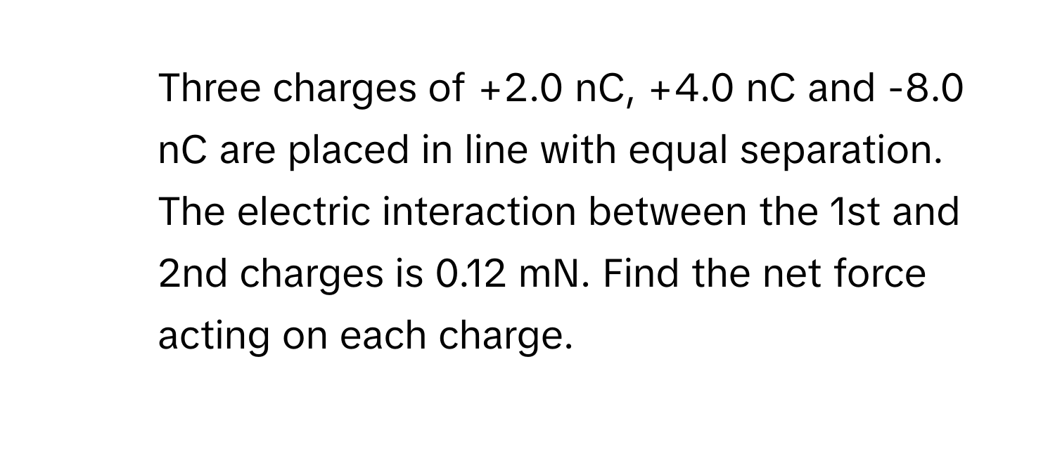 Three charges of +2.0 nC, +4.0 nC and -8.0 nC are placed in line with equal separation. The electric interaction between the 1st and 2nd charges is 0.12 mN. Find the net force acting on each charge.