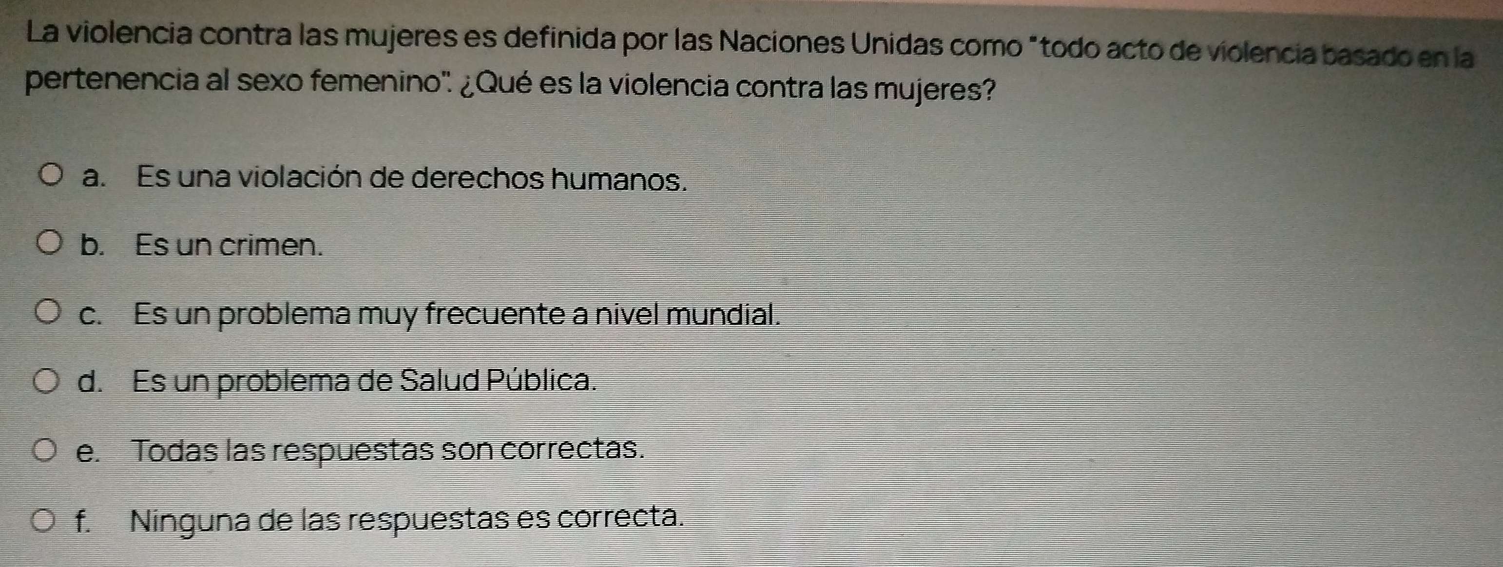 La violencia contra las mujeres es definida por las Naciones Unidas como "todo acto de violencia basado en la
pertenencia al sexo femenino' ¿Qué es la violencia contra las mujeres?
a. Es una violación de derechos humanos.
b. Es un crimen.
c. Es un problema muy frecuente a nivel mundial.
d. Es un problema de Salud Pública.
e. Todas las respuestas son correctas.
f. Ninguna de las respuestas es correcta.