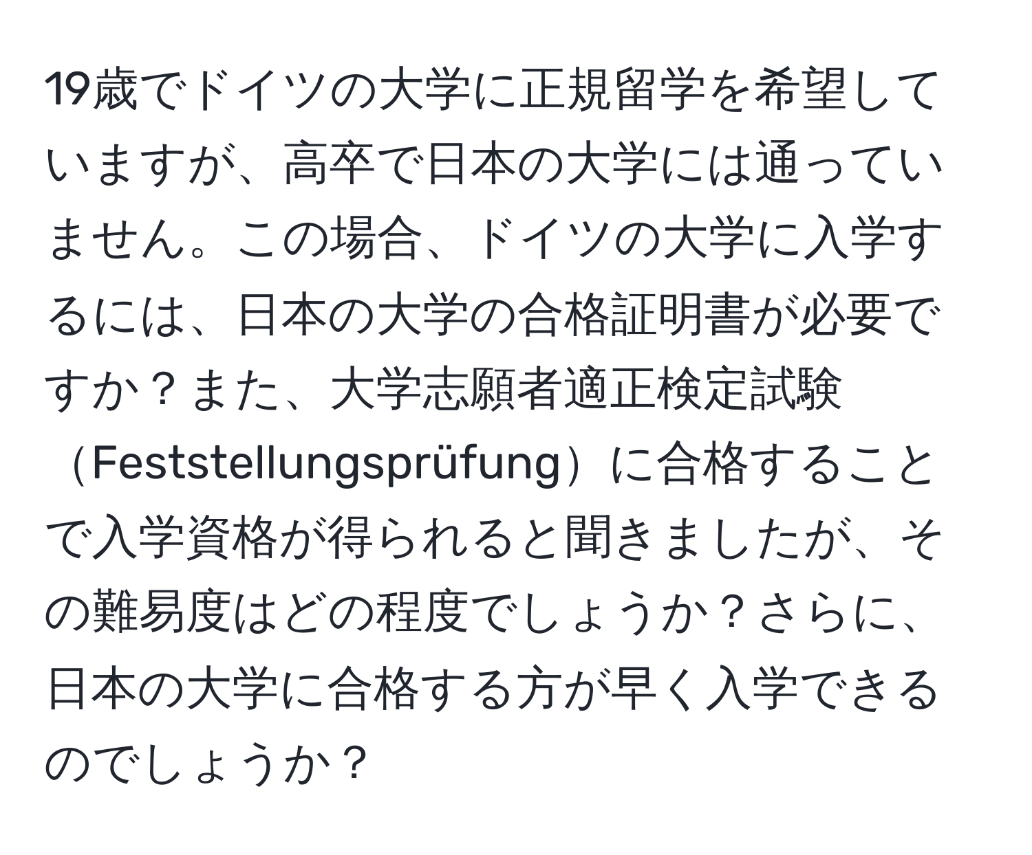 19歳でドイツの大学に正規留学を希望していますが、高卒で日本の大学には通っていません。この場合、ドイツの大学に入学するには、日本の大学の合格証明書が必要ですか？また、大学志願者適正検定試験Feststellungsprüfungに合格することで入学資格が得られると聞きましたが、その難易度はどの程度でしょうか？さらに、日本の大学に合格する方が早く入学できるのでしょうか？