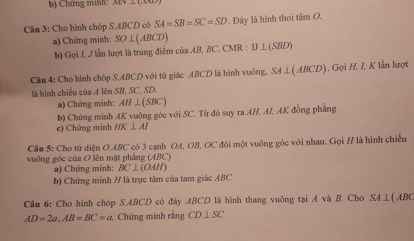 Chứng minh: MN ⊥ (3AD)
Câu 3: Cho hình chóp S. ABCD có SA=SB=SC=SD. Đáy là hình thoi tan O. 
a) Chứng minh: SO⊥ (ABCD)
b) Gọi I, J lần lượt là trung điểm của AB, BC. CMR : IJ⊥ (SBD)
Câu 4: Cho hình chóp S. ABCD với tứ giác ABCD là hình vuông, SA⊥ (ABCD). Gọi H, I, K lần lượt 
là hình chiếu của A lên SB, SC, SD. 
a) Chứng minh: AH⊥ (SBC)
b) Chứng minh AK vuông góc với SC. Từ đó suy ra AH, AI, AK đồng phẳng 
c) Chứng minh HK⊥ AI
Câu 5: Cho tứ diện O. ABC có 3 cạnh OA, OB, OC đôi một vuông góc với nhau. Gọi H là hình chiếu 
vuông góc của O lên mặt phẳng (ABC) 
a) Chứng minh: BC⊥ (OAH)
b) Chứng minh H là trực tâm của tam giác ABC
Câu 6: Cho hình chóp S. ABCD có đáy ABCD là hình thang vuông tại A và B. Cho SA⊥ (ABC
AD=2a, AB=BC=a Chứng minh rằng CD ⊥SC