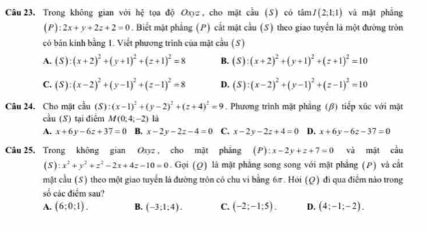 Trong không gian với hệ tọa độ Oxyz, cho mặt cầu (S) có tâm I(2;1:1) và mặt phẳng
(P): 2x+y+2z+2=0. Biết mặt phẳng (P) cắt mặt cầu (S) theo giao tuyển là một đường tròn
có bán kính bằng 1. Viết phương trình của mặt cầu (S)
A. (S):(x+2)^2+(y+1)^2+(z+1)^2=8 B. (S):(x+2)^2+(y+1)^2+(z+1)^2=10
C. (S):(x-2)^2+(y-1)^2+(z-1)^2=8 D. (S):(x-2)^2+(y-1)^2+(z-1)^2=10
Câu 24. Cho mặt cầu (S): (x-1)^2+(y-2)^2+(z+4)^2=9. Phương trình mặt phẳng (β) tiếp xúc với mặt
cầu (S) tại điểm M(0;4;-2) là
A. x+6y-6z+37=0 B. x-2y-2z-4=0 C. x-2y-2z+4=0 D. x+6y-6z-37=0
Câu 25, Trong không gian Oxyz , cho mật phẳng (P) x-2y+z+7=0 và mặt cầu
(5): x^2+y^2+z^2-2x+4z-10=0. Gọi (Q) là mặt phẳng song song với mặt phẳng (P) và cắt
mặt cầu (S) theo một giao tuyến là đường tròn có chu vi bằng 6π . Hỏi (Q) đi qua điểm nảo trong
số các điểm sau?
A. (6;0;1). B. (-3;1;4). C. (-2;-1;5). D. (4;-1;-2).