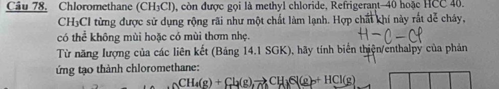 Chloromethane (CH₃Cl), còn được gọi là methyl chloride, Refrigerant- 40 hoặc HCC 40.
CH₃Cl từng được sử dụng rộng rãi như một chất làm lạnh. Hợp chất khí này rất dễ cháy, 
có thể không mùi hoặc có mùi thơm nhẹ. 
Từ năng lượng của các liên kết (Bảng 14.1 SGK), hãy tính biến thiện/enthalpy của phản 
ứng tạo thành chloromethane:
CH_4(g)+Cl_2(g)to CH_3Cl(g)+HCl(g)