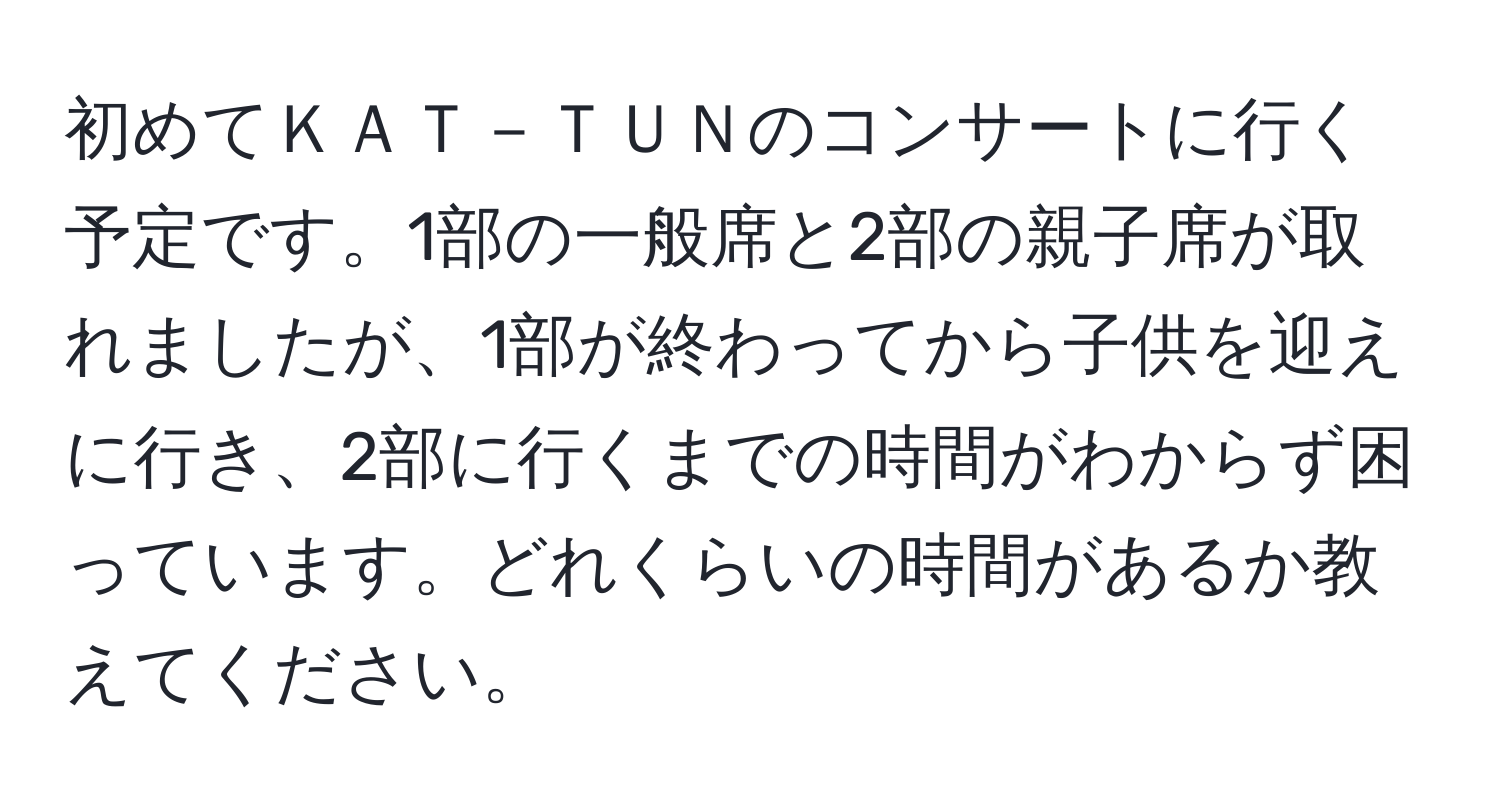 初めてＫＡＴ－ＴＵＮのコンサートに行く予定です。1部の一般席と2部の親子席が取れましたが、1部が終わってから子供を迎えに行き、2部に行くまでの時間がわからず困っています。どれくらいの時間があるか教えてください。