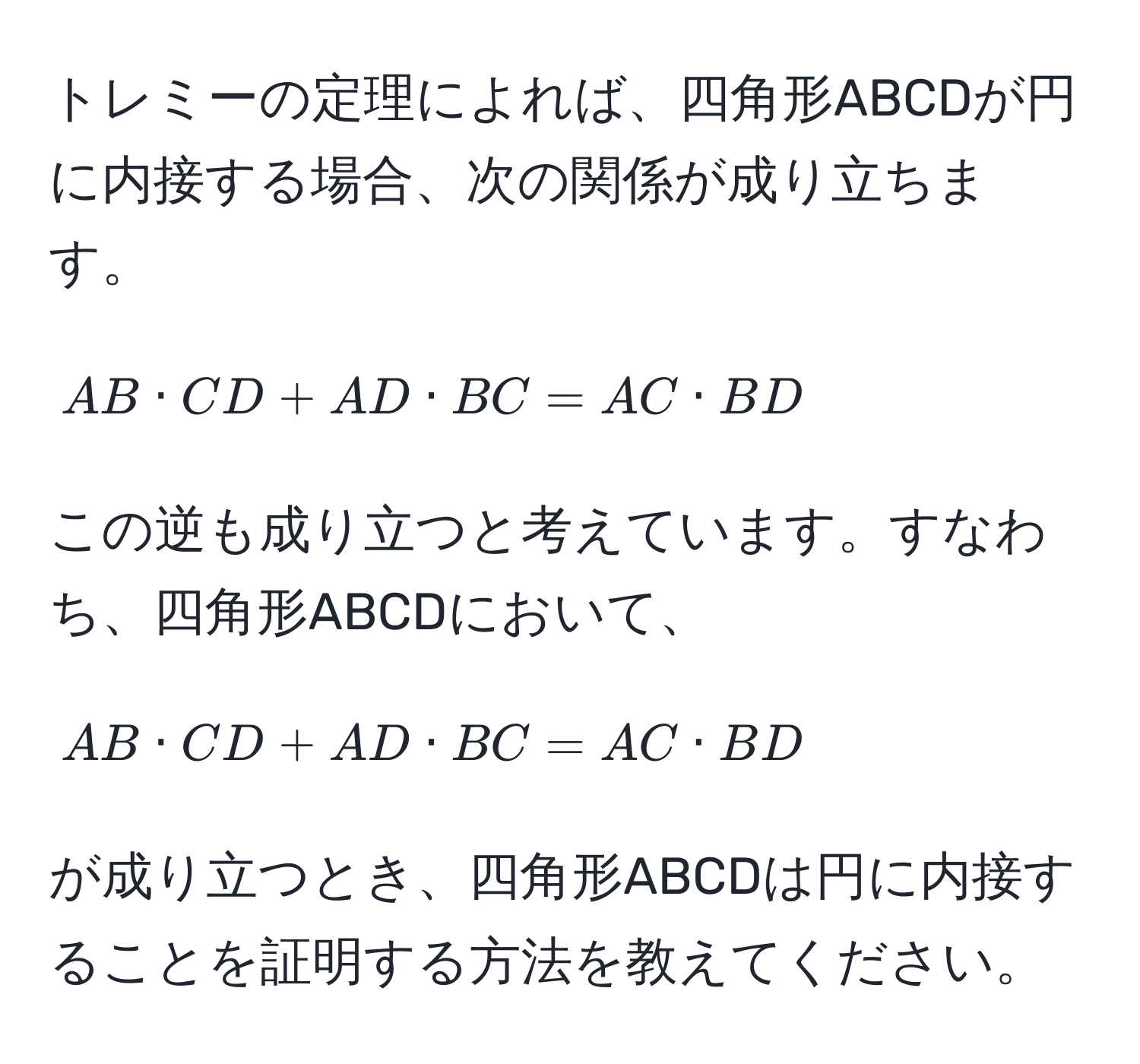 トレミーの定理によれば、四角形ABCDが円に内接する場合、次の関係が成り立ちます。  
[
AB · CD + AD · BC = AC · BD
]  
この逆も成り立つと考えています。すなわち、四角形ABCDにおいて、  
[
AB · CD + AD · BC = AC · BD
]  
が成り立つとき、四角形ABCDは円に内接することを証明する方法を教えてください。