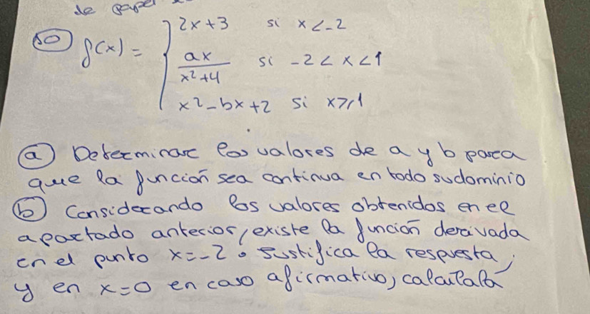 (O f(x)=beginarrayl 2x+3ifx
( Determinac fox valores de a y b parea
que Ra Buncion sea continua en todo sudominio
() Considecando Bos valores obtenidos en ee
apoxtado anterior exisre fa uncion deraivada
enel punro x=-2. sustifica la respuesta
y en x=0 en caso afirmativo, calculalo