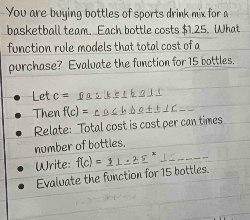 You are buying bottles of sports drink mix for a 
basketball team. Each bottle costs $1.25. What 
function rule models that total cost of a 
purchase? Evaluate the function for 15 bottles. 
Let c= Baskerball 
Then f(c)= eachbo+ +1C__ 
Relate: Total cost is cost per can times 
number of bottles. 
Write: f(c)=_ 9⊥ _ 2_ 5^x 1∈ 
Evaluate the function for 15 bottles.