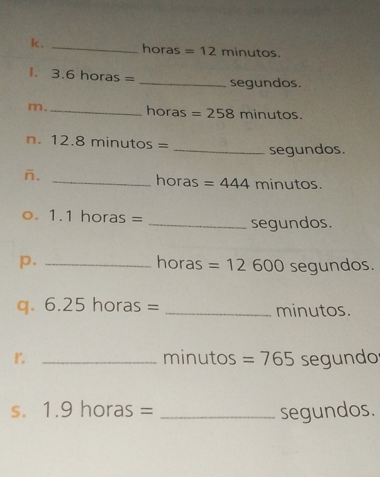 horas=12 minutos. 
I. 3.61 horas =
_segundos. 
m._ horas =258 minutos. 
n. 12.8 minutos =
_segundos. 
ñ. 
_horas =444 minutos. 
o. 1.1 horas =
_segundos. 
p. _horas =12600 2 segundos. 
q、 6.25horas= _ minutos. 
r _minutos =765 segundo 
S. 1.9horas= _segundos.