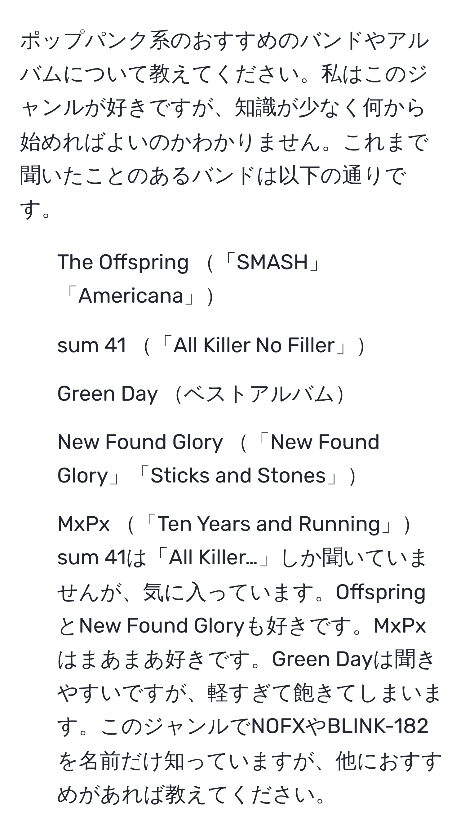 ポップパンク系のおすすめのバンドやアルバムについて教えてください。私はこのジャンルが好きですが、知識が少なく何から始めればよいのかわかりません。これまで聞いたことのあるバンドは以下の通りです。  
- The Offspring 「SMASH」「Americana」  
- sum 41 「All Killer No Filler」  
- Green Day ベストアルバム  
- New Found Glory 「New Found Glory」「Sticks and Stones」  
- MxPx 「Ten Years and Running」   
sum 41は「All Killer…」しか聞いていませんが、気に入っています。OffspringとNew Found Gloryも好きです。MxPxはまあまあ好きです。Green Dayは聞きやすいですが、軽すぎて飽きてしまいます。このジャンルでNOFXやBLINK-182を名前だけ知っていますが、他におすすめがあれば教えてください。