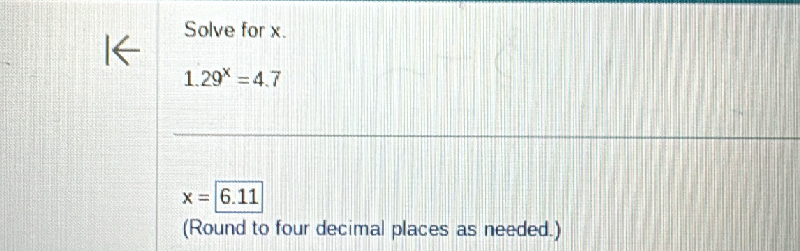 Solve for x.
1.29^x=4.7
x=6.11
(Round to four decimal places as needed.)