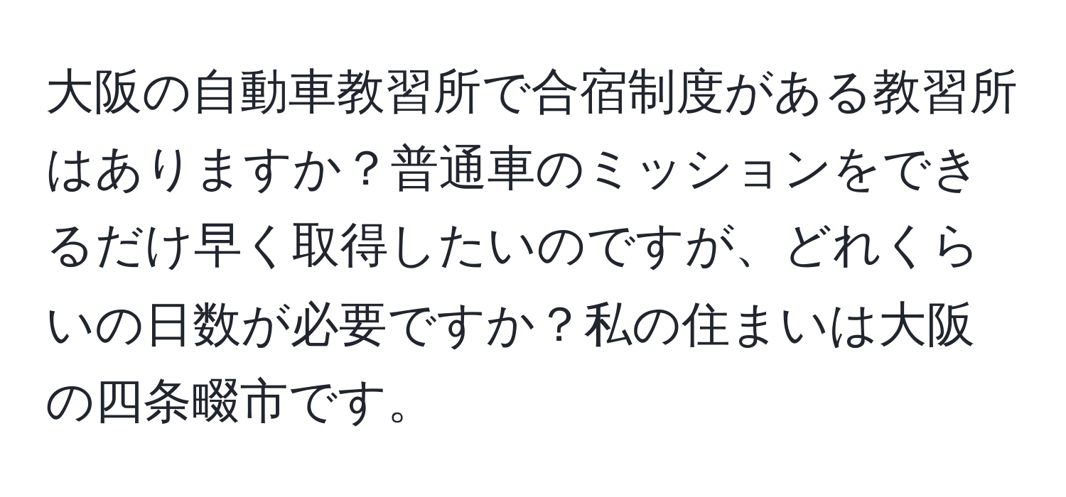 大阪の自動車教習所で合宿制度がある教習所はありますか？普通車のミッションをできるだけ早く取得したいのですが、どれくらいの日数が必要ですか？私の住まいは大阪の四条畷市です。