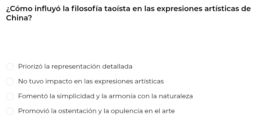 ¿Cómo influyó la filosofía taoísta en las expresiones artísticas de
China?
Priorizó la representación detallada
No tuvo impacto en las expresiones artísticas
Fomentó la simplicidad y la armonía con la naturaleza
Promovió la ostentación y la opulencia en el arte