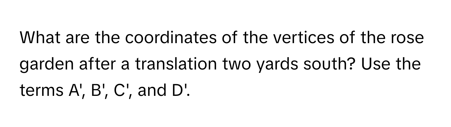 What are the coordinates of the vertices of the rose garden after a translation two yards south? Use the terms A', B', C', and D'.