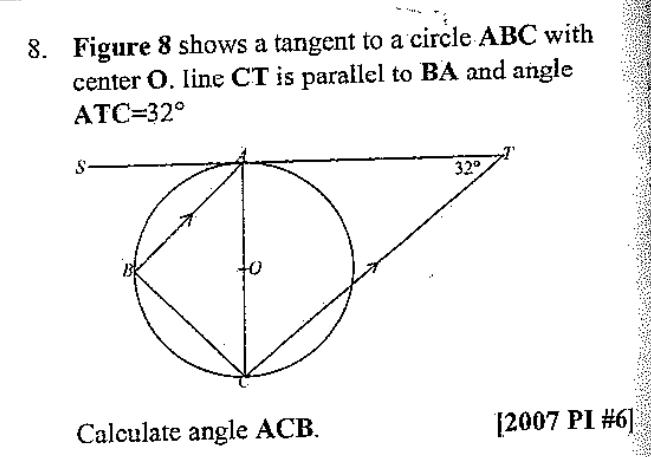 Figure 8 shows a tangent to a circle ABC with
center O. line CT is parallel to BA and angle
ATC=32°
Calculate angle ACB. [2007 PI #6]