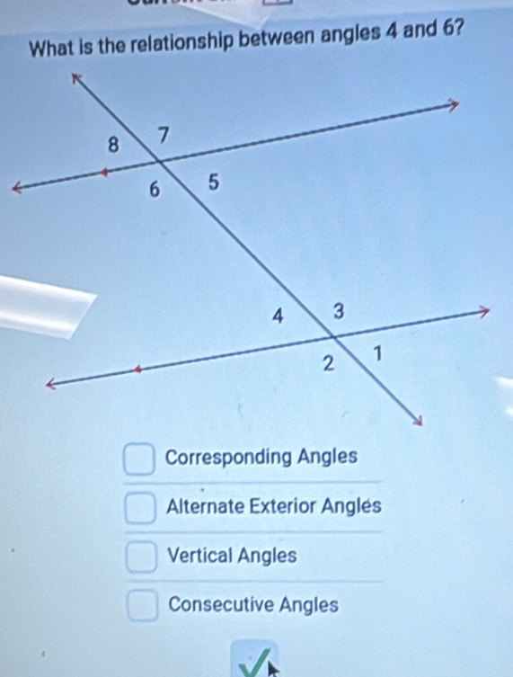 What is the relationship between angles 4 and 6?
Corresponding Angles
Alternate Exterior Anglés
Vertical Angles
Consecutive Angles