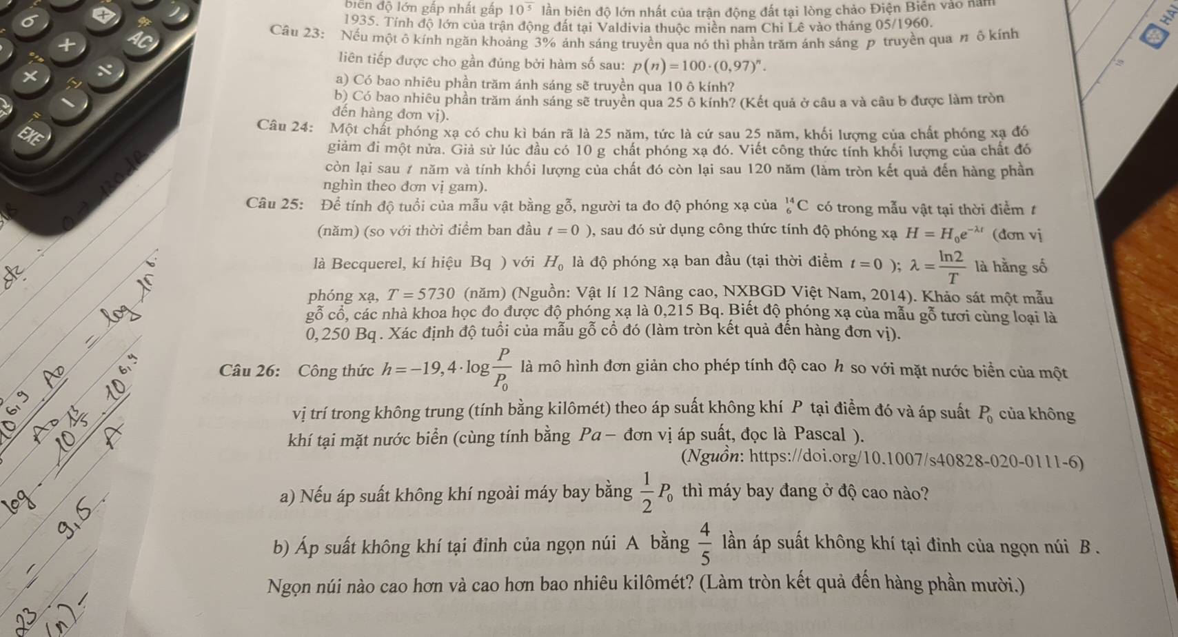 biển độ lớn gấp nhất gấp 10^(overline 5) lần biên độ lớn nhất của trận động đất tại lòng chảo Điện Biên vào năm
1935. Tính độ lớn của trận động đất tại Valdivia thuộc miền nam Chi Lê vào tháng 05/1960.
Câu 23: Nếu một ô kính ngăn khoảng 3% ánh sáng truyền qua nó thì phần trăm ánh sáng p truyền qua n ô kính
liên tiếp được cho gần đúng bởi hàm số sau: p(n)=100· (0,97)^n.
a) Có bao nhiêu phần trăm ánh sáng sẽ truyền qua 10 ô kính?
b) Có bao nhiêu phần trăm ánh sáng sẽ truyền qua 25 ô kính? (Kết quả ở câu a và câu b được làm tròn
đến hàng đơn vị).
Câu 24: Một chất phóng xạ có chu kì bán rã là 25 năm, tức là cứ sau 25 năm, khối lương của chất phống xạ đồ
giảm đi một nửa. Giả sử lúc đầu có 10 g chất phóng xạ đó. Viết công thức tính khối lượng của chất đó
còn lại sau ≠ năm và tính khối lượng của chất đó còn lại sau 120 năm (làm tròn kết quả đến hàng phần
nghìn theo đơn vị gam).
Câu 25: Để tính độ tuổi của mẫu vật bằng gỗ, người ta đo độ phóng xạ của _6^((14)C có trong mẫu vật tại thời điểm t
(năm) (so với thời điểm ban đầu t=0) 0, sau đó sử dụng công thức tính độ phóng xạ H=H_0)e^(-lambda t) (đơn vị
là Becquerel, kí hiệu Bq ) với H_0 là độ phóng xạ ban đầu (tại thời điểm t=0);lambda = ln 2/T  là hằng số
phóng xạ, T=5730 (năm) (Nguồn: Vật lí 12 Nâng cao, NXBGD Việt Nam, 2014). Khảo sát một mẫu
gỗ cổ, các nhà khoa học đo được độ phóng xạ là 0,215 Bq. Biết độ phóng xạ của mẫu gỗ tươi cùng loại là
0,250 Bq . Xác định độ tuổi của mẫu gỗ cổ đó (làm tròn kết quả đến hàng đơn vị).
Câu 26: Công thức h=-19,4· log frac PP_0 là mô hình đơn giản cho phép tính độ cao h so với mặt nước biển của một
vị trí trong không trung (tính bằng kilômét) theo áp suất không khí P tại điểm đó và áp suất P_0 của không
khí tại mặt nước biển (cùng tính bằng Pa-don vị áp suất, đọc là Pascal ).
(Nguồn: https://doi.org/10.1007/s40828-020-0111-6)
a) Nếu áp suất không khí ngoài máy bay bằng  1/2 P_0 thì máy bay đang ở độ cao nào?
b) Áp suất không khí tại đỉnh của ngọn núi A bằng  4/5  lần áp suất không khí tại đỉnh của ngọn núi B .
Ngọn núi nào cao hơn và cao hơn bao nhiêu kilômét? (Làm tròn kết quả đến hàng phần mười.)
