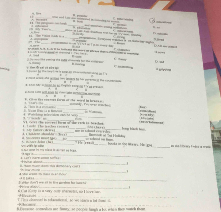 A. live
D. popular C. entertaining
13._ Mai and Lan ero tnscrested in listening to mosic. O ndicational
A. because
B. both C. neither
14. The program can both _13. educstion and entertain young oudienons. D. 3
A. educated
15. My Tam's A livo_
C. educational D. ediacate
Blively
show at Lan Anh Stadium will be on TV C.living next Sunday. D.lived
16. The Voïce Kids is a _B.popular peogramme. Everyone waiches it on Saturday nights.
17 The A impopular
C. funny
_programme is on VTV3 at 7 p.m every day D.All are correct
A. now
B.old C.character D.news
IV Mark A, B, C. or D to indicate the word or phrase that is OPPOSITE In meaning.
1 ss Mr soong goos at drawing ? -Yes, he is . C. funny
A. bad B.cute
2.Do you like seeing the sae channels for the children? B.boring C.interesting
A. funny
D. sad
V.Tìm lỗi sai và sửa lại:
owing D.gripping
1. Listen to the boy! He is ging an international song on T.V
A B C D
2.Next week,she writes two lesters to her parents in the countryside.
A B c D
3: khoi My is listen to an English song on T.V at present.
A B C D
4 Miss Lien will goes to class late tomorrow morning.
A B C 。
V. Give the correct form of the word in bracket:
L. That's the __comedy, I've ever watched. (comedian) (fun)
2. This is a romantic
3. Xuan Bac is a famous _in Vietnam. (comedy)
4. Watching television can be very _. (educate)
5. ‘Friends’ an _film
VI. Give the correet form of the verb in bracket:
(entertainment)
1. Look! The teacher (come)_ _ She (bave)_ long black hair.
2. My father (drive)_ me to school everyday,
3. Children shouldn’t (buy)_ _firework at Tet Holiday.
4. Students must (go)_ _to school on time.
5, Where John (be)_ _? He (read) __books in the library. He (go)_ to the library twice a week
VII.Viết lại câu
1.No one in my class is as tall as Nga.
→Nga is_
2. Let's have some coffee!
→What about_
.?
3. How much does this dictionary cost?
→How much_
4.She walks to class in an hour.
→It takes_
5.Why don't we sit in the garden for lunch?
→How about._
.?
6.Cat Kitty is a very cute character, so I love her.
→Because._
7.This channel is educational, so we learn a lot from it.
→Because_
8.Because comedies are funny, so people laugh a lot when they watch them