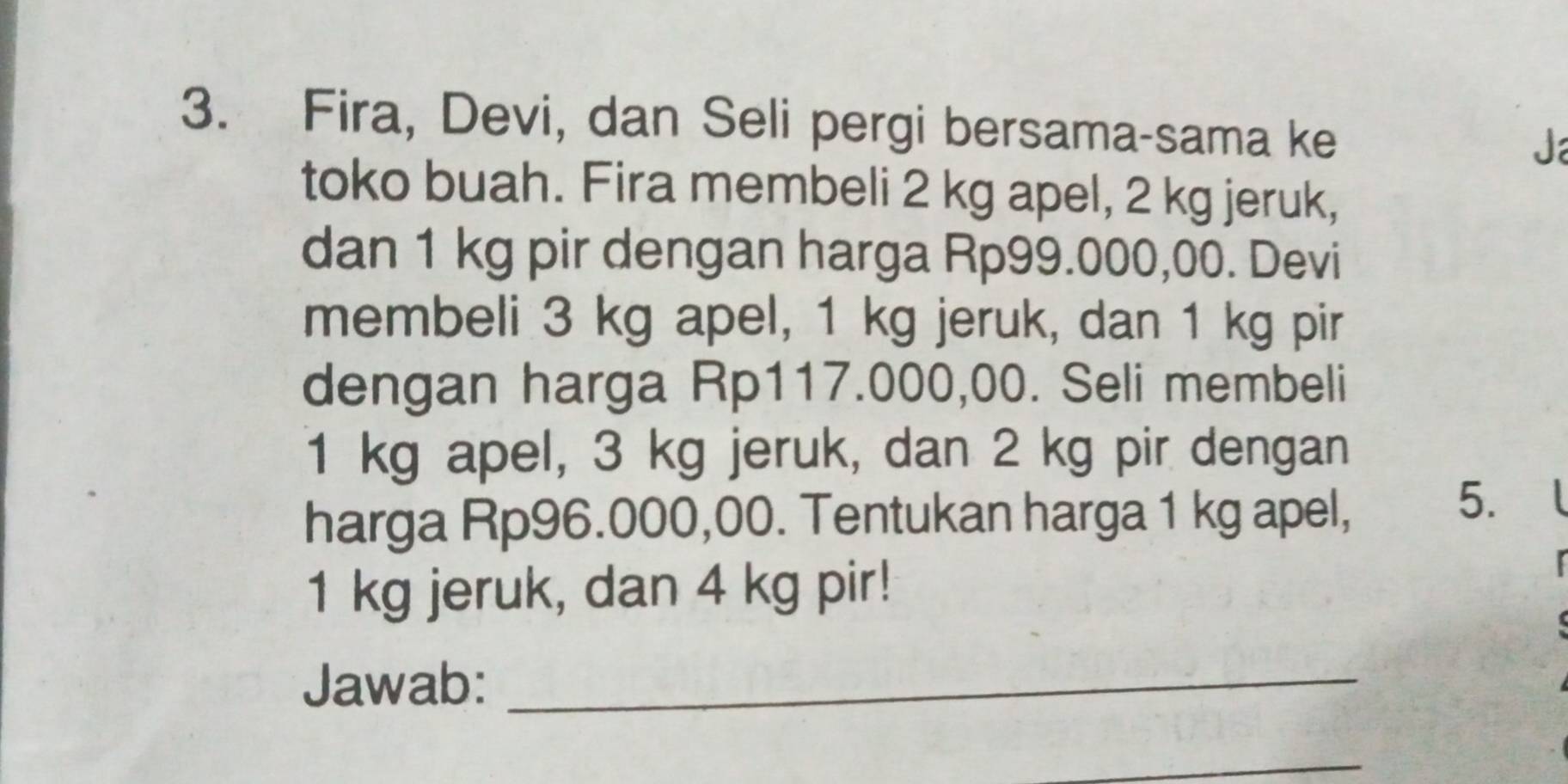 Fira, Devi, dan Seli pergi bersama-sama ke Ja 
toko buah. Fira membeli 2 kg apel, 2 kg jeruk, 
dan 1 kg pir dengan harga Rp99.000,00. Devi 
membeli 3 kg apel, 1 kg jeruk, dan 1 kg pir 
dengan harga Rp117.000,00. Seli membeli
1 kg apel, 3 kg jeruk, dan 2 kg pir dengan 
harga Rp96.000,00. Tentukan harga 1 kg apel, 
5.
1 kg jeruk, dan 4 kg pir! 
Jawab:_ 
_