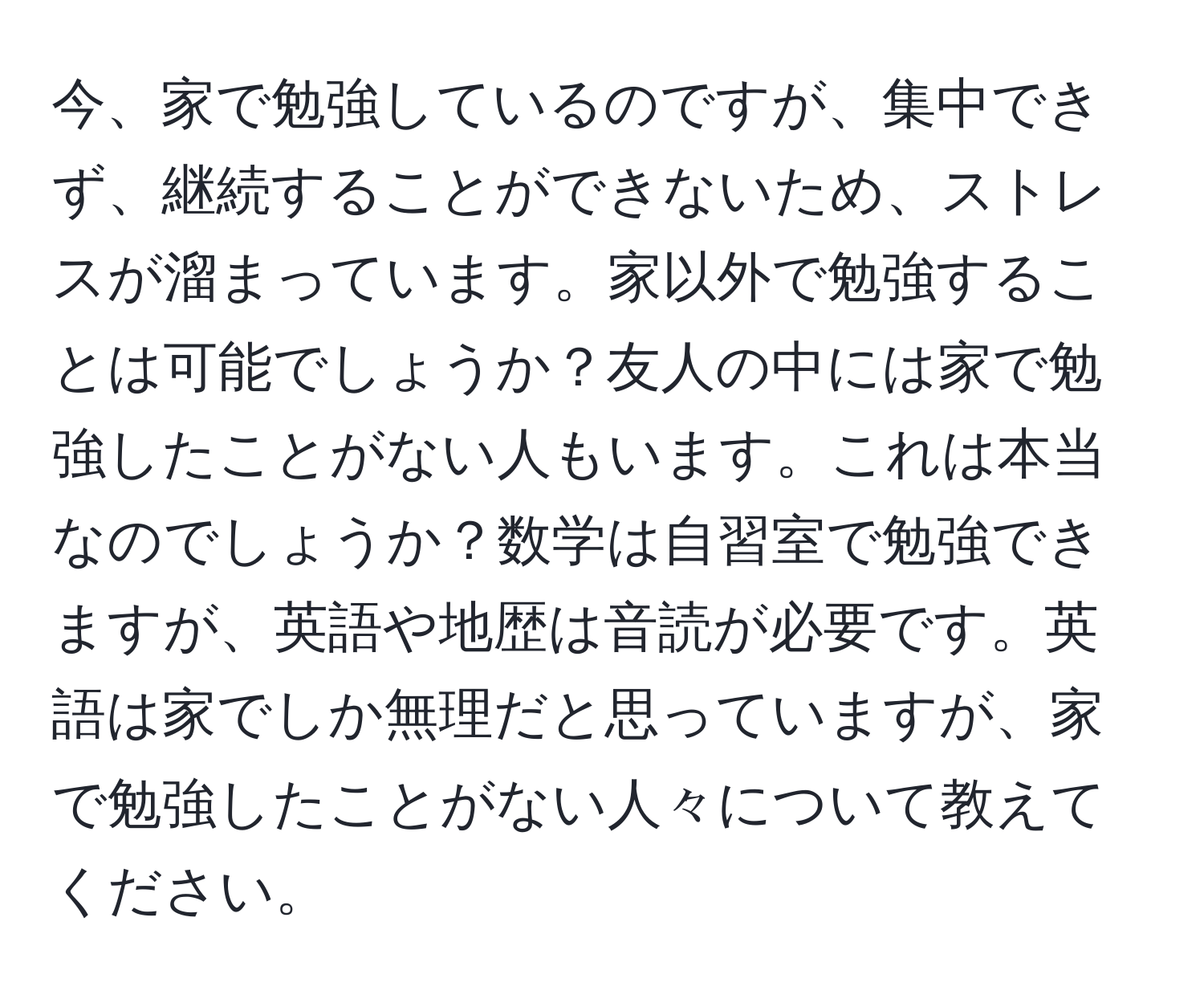 今、家で勉強しているのですが、集中できず、継続することができないため、ストレスが溜まっています。家以外で勉強することは可能でしょうか？友人の中には家で勉強したことがない人もいます。これは本当なのでしょうか？数学は自習室で勉強できますが、英語や地歴は音読が必要です。英語は家でしか無理だと思っていますが、家で勉強したことがない人々について教えてください。