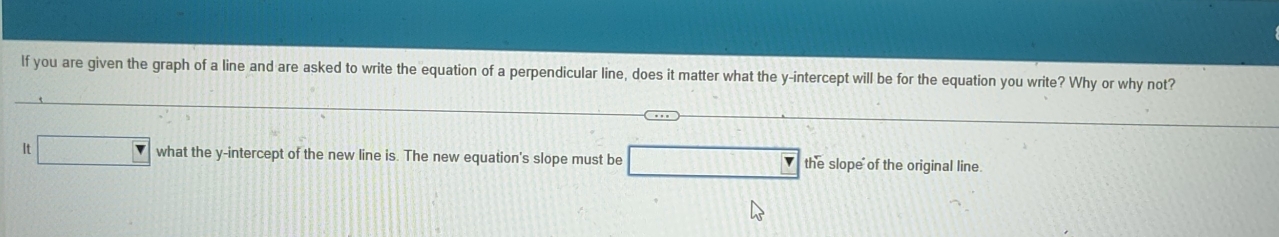 If you are given the graph of a line and are asked to write the equation of a perpendicular line, does it matter what the y-intercept will be for the equation you write? Why or why not? 
4 □ what the y-intercept of the new line is. The new equation's slope must be _ □  the slope of the original line