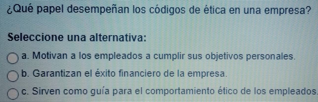 ¿Qué papel desempeñan los códigos de ética en una empresa?
Seleccione una alternativa:
a. Motivan a los empleados a cumplir sus objetivos personales.
b. Garantizan el éxito financiero de la empresa.
c. Sirven como guía para el comportamiento ético de los empleados