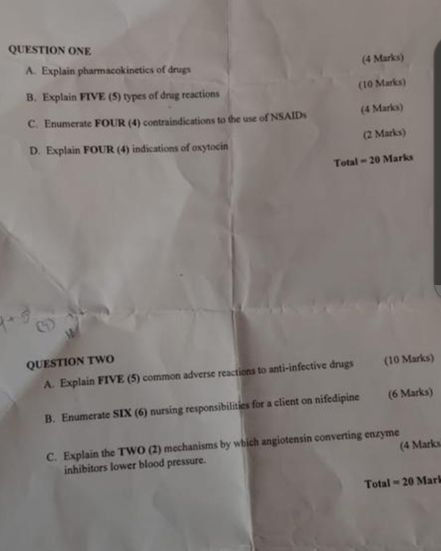 QUESTION ONE 
A. Explain pharmacokinetics of drugs (4 Marks) 
(10 Marks) 
B. Explain FIVE (5) types of drug reactions 
C. Enumerate FOUR (4) contraindications to the use of NSAIDs (4 Marks) 
D. Explain FOUR (4) indications of oxytocin (2 Marks) 
Total = 20 Marks 
QUESTION TWO (10 Marks) 
A. Explain FIVE (5) common adverse reactions to anti-infective drugs 
B. Enumerate SIX (6) nursing responsibilities for a client on nifedipine (6 Marks) 
C. Explain the TWO (2) mechanisms by which angiotensin converting enzyme 
inhibitors lower blood pressure. (4 Marks 
Total =20 Marl